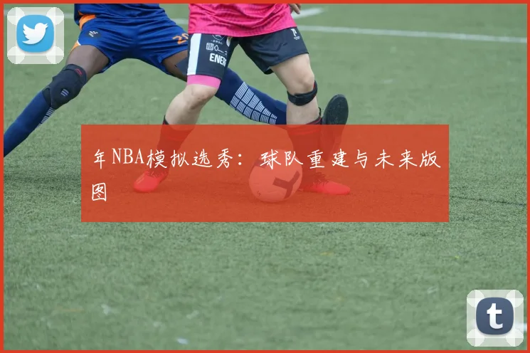 年NBA模拟选秀：球队重建与未来版图