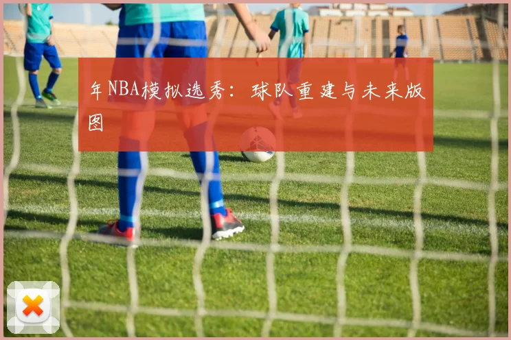 年NBA模拟选秀:球队重建与未来版图
