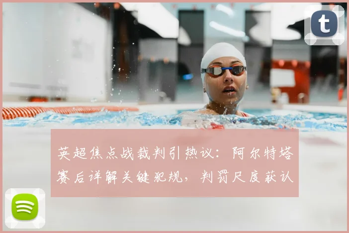 英超焦点战裁判引热议：阿尔特塔赛后详解关键犯规，判罚尺度获认可