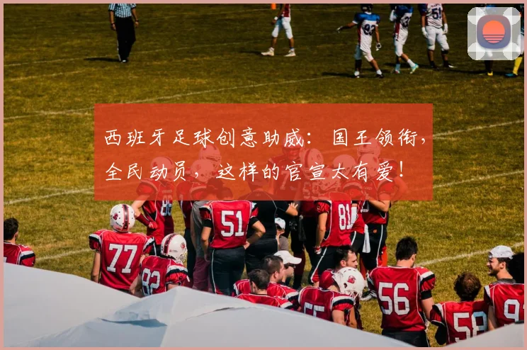 西班牙足球创意助威：国王领衔，全民动员，这样的官宣太有爱！