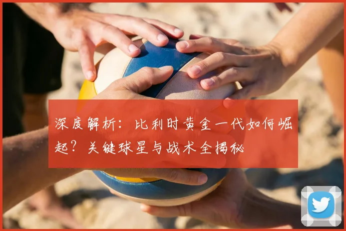 深度解析:比利时黄金一代如何崛起?关键球星与战术全揭秘