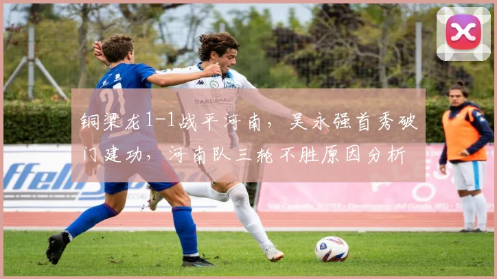 铜梁龙1-1战平河南,吴永强首秀破门建功,河南队三轮不胜原因分析