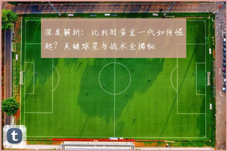 深度解析：比利时黄金一代如何崛起？关键球星与战术全揭秘