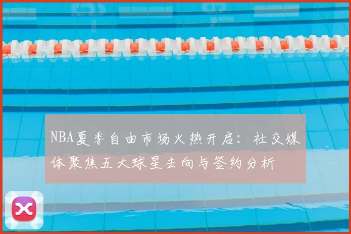 NBA夏季自由市场火热开启:社交媒体聚焦五大球星去向与签约分析
