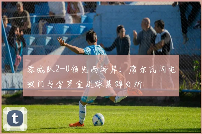 蓉城队2-0领先西海岸:席尔瓦闪电破门与索罗金进球集锦分析